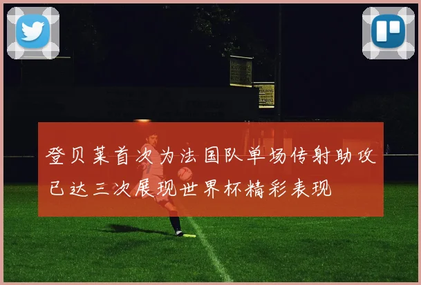 登贝莱首次为法国队单场传射助攻已达三次展现世界杯精彩表现