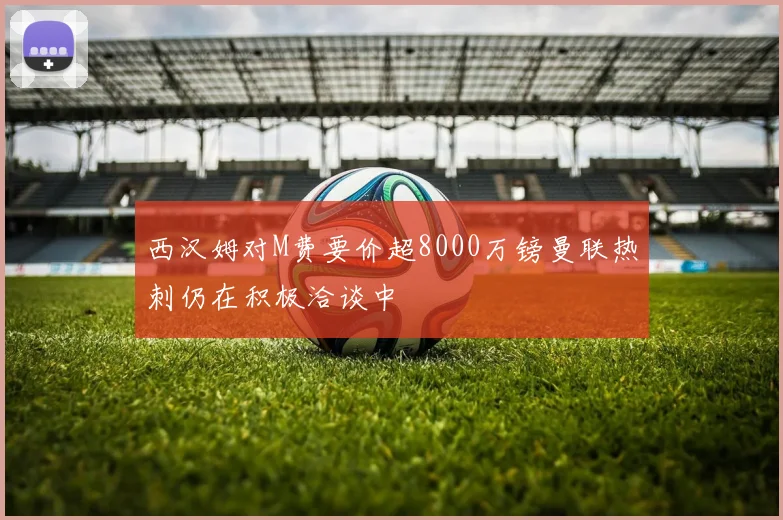 西汉姆对M费要价超8000万镑曼联热刺仍在积极洽谈中