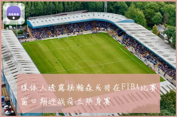 媒体人透露杨瀚森或将在FIBA比赛窗口期迎战荷兰热身赛