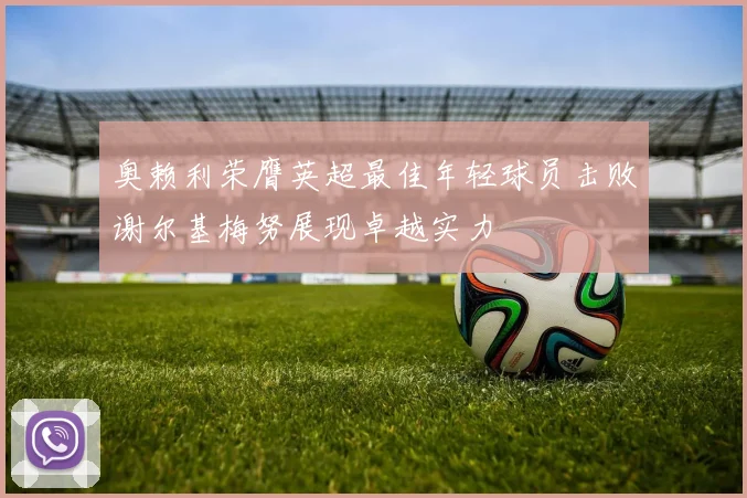 奥赖利荣膺英超最佳年轻球员击败谢尔基梅努展现卓越实力