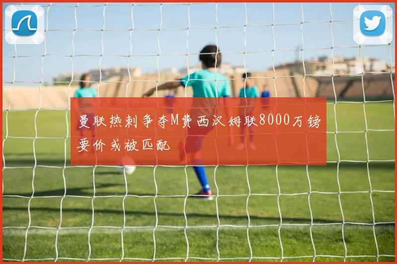 曼联热刺争夺M费西汉姆联8000万镑要价或被匹配