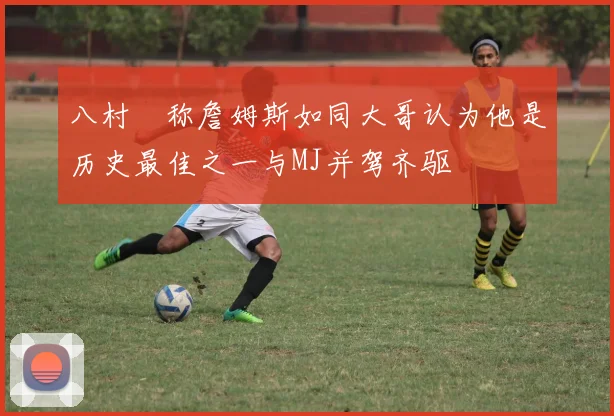 八村塁称詹姆斯如同大哥认为他是历史最佳之一与MJ并驾齐驱