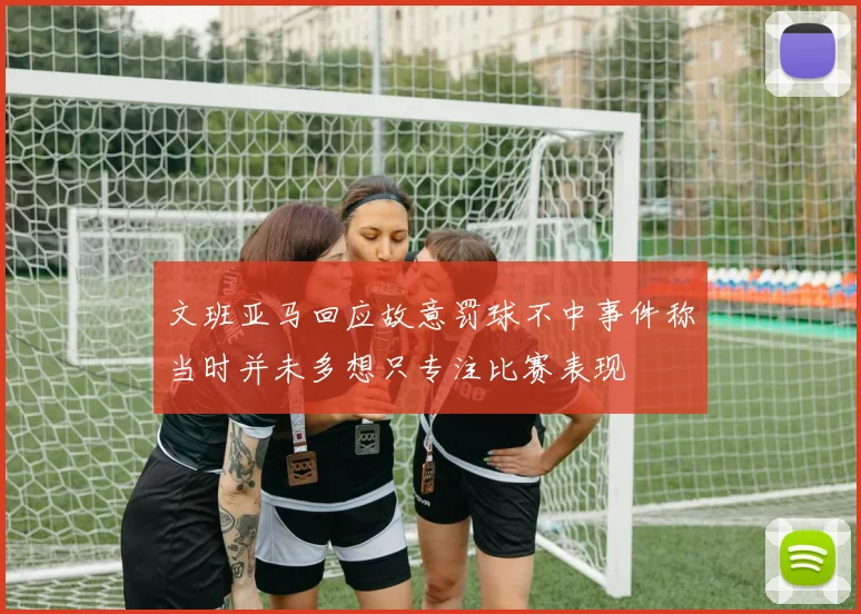 文班亚马回应故意罚球不中事件称当时并未多想只专注比赛表现