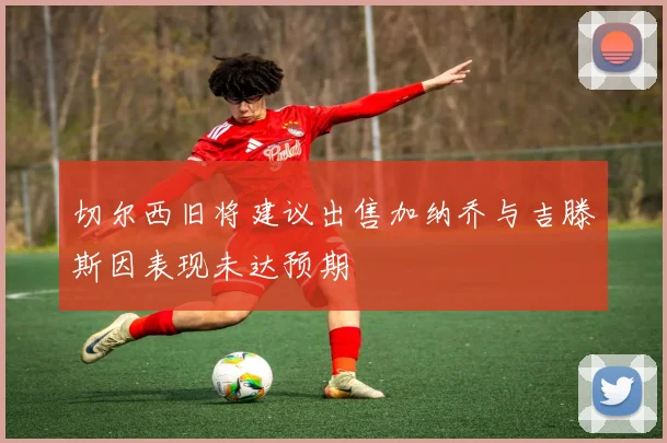 切尔西旧将建议出售加纳乔与吉滕斯因表现未达预期