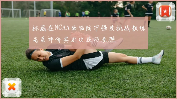 林葳在NCAA面临防守强度挑战教练高度评价其进攻技巧表现