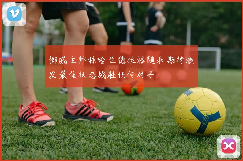 挪威主帅称哈兰德性格随和期待激发最佳状态战胜任何对手