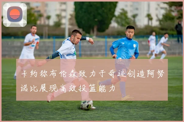 卡约称布伦森致力于奇迹创造阿努诺比展现高效投篮能力