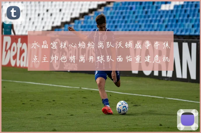 水晶宫核心纷纷离队沃顿成争夺焦点主帅也将离开球队面临重建危机