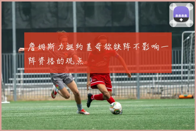 詹姆斯力挺约基奇称缺阵不影响一阵资格的观点