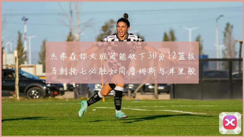 杰弗森称文班若能砍下30分12篮板马刺抢七必胜如同詹姆斯与库里般出色