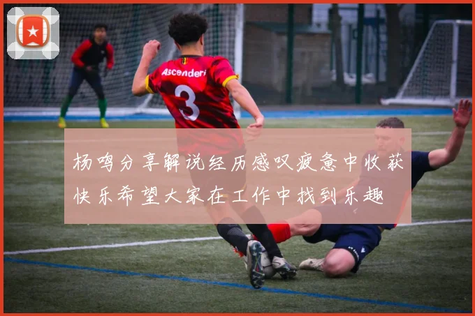 杨鸣分享解说经历感叹疲惫中收获快乐希望大家在工作中找到乐趣