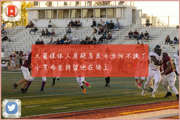 火箭媒体人质疑乌度卡为何不换下小贾而坚持留他在场上