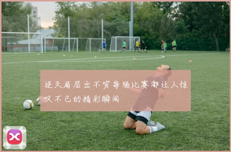 逆天局层出不穷每场比赛都让人惊叹不已的精彩瞬间