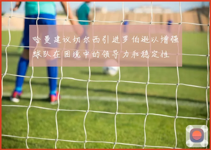哈曼建议切尔西引进罗伯逊以增强球队在困境中的领导力和稳定性
