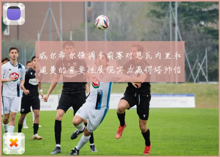 威尔希尔强调季前赛对恩瓦内里和道曼的重要性展现实力赢得塔帅信任